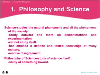 1. Philosophy and Science
Science-studies the natural phenomena and all the phenomena
of the society.
-Study outward and more on demonstrations and
experimentation
-cannot study itself.
-has attained a definite and tested knowledge of many
matters.
-resolve disagreement
Philosophy of Science-study of science itself.
-study of something inward.
Back to course outline
G. Relations to the other Discipline
 