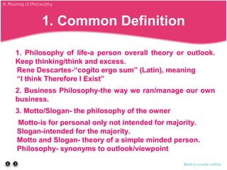 1. Common Definition
1. Philosophy of life-a person overall theory or outlook.
Keep thinking/think and excess.
Rene Descartes-“cogito ergo sum” (Latin), meaning
“I think Therefore I Exist”
2. Business Philosophy-the way we ran/manage our own
business.
3. Motto/Slogan- the philosophy of the owner
Motto-is for personal only not intended for majority.
Slogan-intended for the majority.
Motto and Slogan- theory of a simple minded person.
Philosophy- synonyms to outlook/viewpoint
Back to course outline
A. Meaning of Philosophy
 