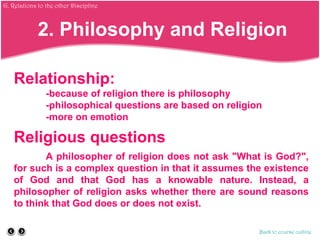 Relationship:
-because of religion there is philosophy
-philosophical questions are based on religion
-more on emotion
Religious questions
A philosopher of religion does not ask "What is God?",
for such is a complex question in that it assumes the existence
of God and that God has a knowable nature. Instead, a
philosopher of religion asks whether there are sound reasons
to think that God does or does not exist.
Back to course outline
2. Philosophy and Religion
G. Relations to the other Discipline
 
