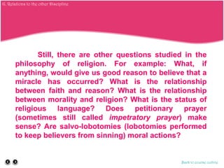 Still, there are other questions studied in the
philosophy of religion. For example: What, if
anything, would give us good reason to believe that a
miracle has occurred? What is the relationship
between faith and reason? What is the relationship
between morality and religion? What is the status of
religious language? Does petitionary prayer
(sometimes still called impetratory prayer) make
sense? Are salvo-lobotomies (lobotomies performed
to keep believers from sinning) moral actions?
Back to course outline
G. Relations to the other Discipline
 