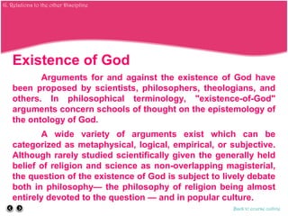 Existence of God
Arguments for and against the existence of God have
been proposed by scientists, philosophers, theologians, and
others. In philosophical terminology, "existence-of-God"
arguments concern schools of thought on the epistemology of
the ontology of God.
A wide variety of arguments exist which can be
categorized as metaphysical, logical, empirical, or subjective.
Although rarely studied scientifically given the generally held
belief of religion and science as non-overlapping magisterial,
the question of the existence of God is subject to lively debate
both in philosophy— the philosophy of religion being almost
entirely devoted to the question — and in popular culture.
Back to course outline
G. Relations to the other Discipline
 