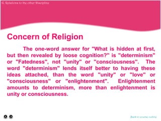Concern of Religion
The one-word answer for "What is hidden at first,
but then revealed by loose cognition?" is "determinism"
or "Fatedness", not "unity" or "consciousness". The
word "determinism" lends itself better to having these
ideas attached, than the word "unity" or "love" or
"consciousness" or "enlightenment". Enlightenment
amounts to determinism, more than enlightenment is
unity or consciousness.
Back to course outline
G. Relations to the other Discipline
 
