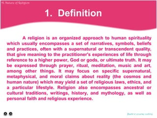 A religion is an organized approach to human spirituality
which usually encompasses a set of narratives, symbols, beliefs
and practices, often with a supernatural or transcendent quality,
that give meaning to the practitioner's experiences of life through
reference to a higher power, God or gods, or ultimate truth. It may
be expressed through prayer, ritual, meditation, music and art,
among other things. It may focus on specific supernatural,
metaphysical, and moral claims about reality (the cosmos and
human nature) which may yield a set of religious laws, ethics, and
a particular lifestyle. Religion also encompasses ancestral or
cultural traditions, writings, history, and mythology, as well as
personal faith and religious experience.
Back to course outline
1. Definition
H. Nature of Religion
 