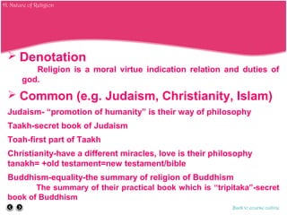  Denotation
Religion is a moral virtue indication relation and duties of
god.
 Common (e.g. Judaism, Christianity, Islam)
Judaism- “promotion of humanity” is their way of philosophy
Taakh-secret book of Judaism
Toah-first part of Taakh
Christianity-have a different miracles, love is their philosophy
tanakh= +old testament=new testament/bible
Buddhism-equality-the summary of religion of Buddhism
The summary of their practical book which is “tripitaka”-secret
book of Buddhism
Back to course outline
H. Nature of Religion
 