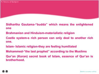 Sidhartha Gautama-“budda” which means the enlightened
one
Brahmanisn and Hinduism-materialistic religion
Castle system-s rich person can only deal to another rich
one.
Islam- Islamic religion-they are feeling humiliated
Mohammed-“the last prophet” according to the Muslims
Qur’an (Koran) secret book of Islam, essence of Qur’an is
brotherhood.
Back to course outline
H. Nature of Religion
 