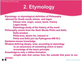 Etymology- or etymological definition of Philosophy
-derived for Greek words etimos and logos
Etimos-root, origin, cause, basis, history
Logos-study
Etymology-study of the history of the word
Philosophy comes from the Geek Words Philia and Sofia.
Sofia-wisdom
Philia-love, desire for, interest in
Philia and Sofia join by Pythagoras-600 B.C.
Episteme-means knowledge
Wisdom-defining deeply, wise, according to etymology
-is an awareness of something which is basic.
-knowledge of the basic principle.
Knowledge-is only a million formation
-simple data that comes from the outside that pass to our
senses.
Back to course outline
2. Etymology
A. Meaning of Philosophy
 