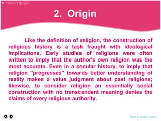 Like the definition of religion, the construction of
religious history is a task fraught with ideological
implications. Early studies of religions were often
written to imply that the author's own religion was the
most accurate. Even in a secular history, to imply that
religion "progresses" towards better understanding of
reality makes a value judgment about past religions;
likewise, to consider religion an essentially social
construction with no transcendent meaning denies the
claims of every religious authority.
Back to course outline
2. Origin
H. Nature of Religion
 