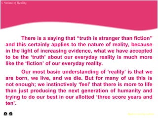 There is a saying that “truth is stranger than fiction”
and this certainly applies to the nature of reality, because
in the light of increasing evidence, what we have accepted
to be the ‘truth’ about our everyday reality is much more
like the ‘fiction’ of our everyday reality.
Our most basic understanding of ‘reality’ is that we
are born, we live, and we die. But for many of us this is
not enough; we instinctively ‘feel’ that there is more to life
than just producing the next generation of humanity and
trying to do our best in our allotted ‘three score years and
ten’.
Back to course outline
I. Nature of Reality
 