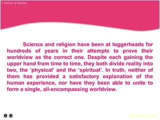 Science and religion have been at loggerheads for
hundreds of years in their attempts to prove their
worldview as the correct one. Despite each gaining the
upper hand from time to time, they both divide reality into
two, the ‘physical’ and the ‘spiritual’. In truth, neither of
them has provided a satisfactory explanation of the
human experience, nor have they been able to unite to
form a single, all-encompassing worldview.
Back to course outline
I. Nature of Reality
 