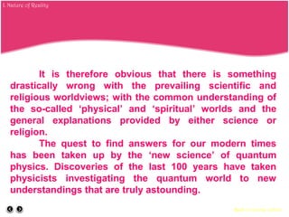 It is therefore obvious that there is something
drastically wrong with the prevailing scientific and
religious worldviews; with the common understanding of
the so-called ‘physical’ and ‘spiritual’ worlds and the
general explanations provided by either science or
religion.
The quest to find answers for our modern times
has been taken up by the ‘new science’ of quantum
physics. Discoveries of the last 100 years have taken
physicists investigating the quantum world to new
understandings that are truly astounding.
Back to course outline
I. Nature of Reality
 