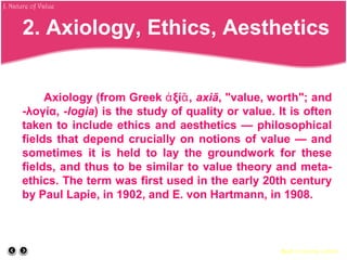 Axiology (from Greek ξί ,ἀ ᾱ axiā, "value, worth"; and
-λογία, -logia) is the study of quality or value. It is often
taken to include ethics and aesthetics — philosophical
fields that depend crucially on notions of value — and
sometimes it is held to lay the groundwork for these
fields, and thus to be similar to value theory and meta-
ethics. The term was first used in the early 20th century
by Paul Lapie, in 1902, and E. von Hartmann, in 1908.
Back to course outline
J. Nature of Value
2. Axiology, Ethics, Aesthetics
 