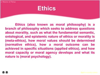 Ethics (also known as moral philosophy) is a
branch of philosophy which seeks to address questions
about morality, such as what the fundamental semantic,
ontological, and epistemic nature of ethics or morality is
(meta-ethics), how moral values should be determined
(normative ethics), how a moral outcome can be
achieved in specific situations (applied ethics), and how
moral capacity or moral agency develops and what its
nature is (moral psychology).
Back to course outline
Ethics
J. Nature of Value
 