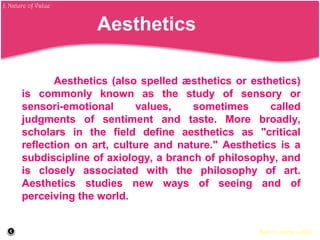 Aesthetics (also spelled æsthetics or esthetics)
is commonly known as the study of sensory or
sensori-emotional values, sometimes called
judgments of sentiment and taste. More broadly,
scholars in the field define aesthetics as "critical
reflection on art, culture and nature." Aesthetics is a
subdiscipline of axiology, a branch of philosophy, and
is closely associated with the philosophy of art.
Aesthetics studies new ways of seeing and of
perceiving the world.
Back to course outline
Aesthetics
J. Nature of Value
 