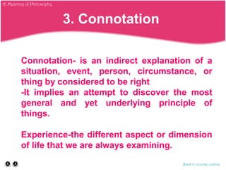 Connotation- is an indirect explanation of a
situation, event, person, circumstance, or
thing by considered to be right
-It implies an attempt to discover the most
general and yet underlying principle of
things.
Experience-the different aspect or dimension
of life that we are always examining.
Back to course outline
3. Connotation
A. Meaning of Philosophy
 