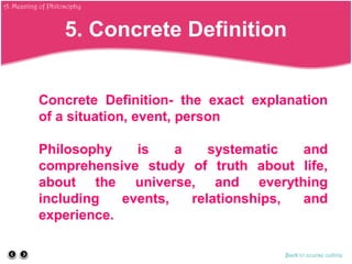 Concrete Definition- the exact explanation
of a situation, event, person
Philosophy is a systematic and
comprehensive study of truth about life,
about the universe, and everything
including events, relationships, and
experience.
Back to course outline
5. Concrete Definition
A. Meaning of Philosophy
 