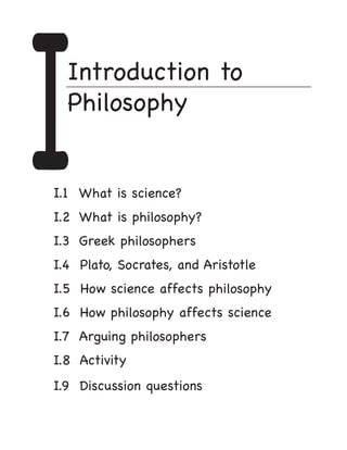 I
	
  Introduction to
  Philosophy


I.1 What is science?					
I.2 What is philosophy? 					
I.3	 Greek philosophers
                              	




I.4 Plato, Socrates, and Aristotle			
I.5 How science affects philosophy		
I.6 How philosophy affects science      	
I.7 Arguing philosophers					
I.8 Activity
I.9 Discussion questions			     		
 
