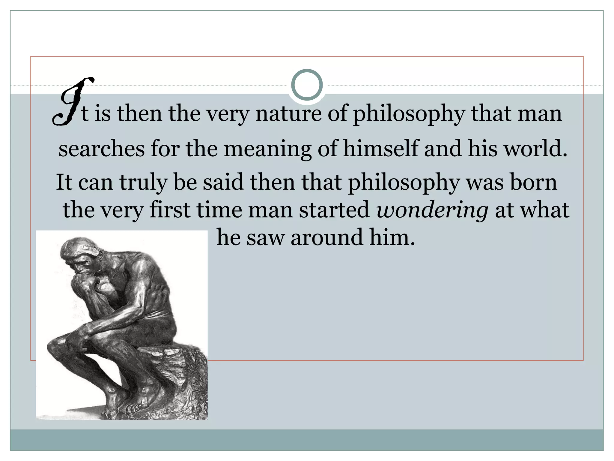 It is then the very nature of philosophy that man
searches for the meaning of himself and his world.
It can truly be said then that philosophy was born
the very first time man started wondering at what
he saw around him.
 