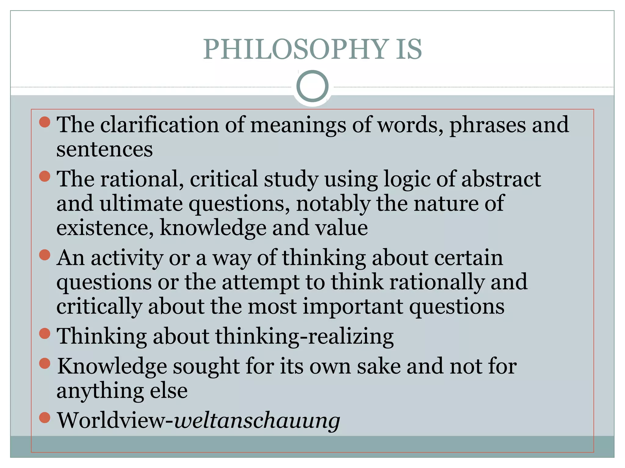 PHILOSOPHY IS
The clarification of meanings of words, phrases and
sentences
The rational, critical study using logic of abstract
and ultimate questions, notably the nature of
existence, knowledge and value
An activity or a way of thinking about certain
questions or the attempt to think rationally and
critically about the most important questions
Thinking about thinking-realizing
Knowledge sought for its own sake and not for
anything else
Worldview-weltanschauung
 