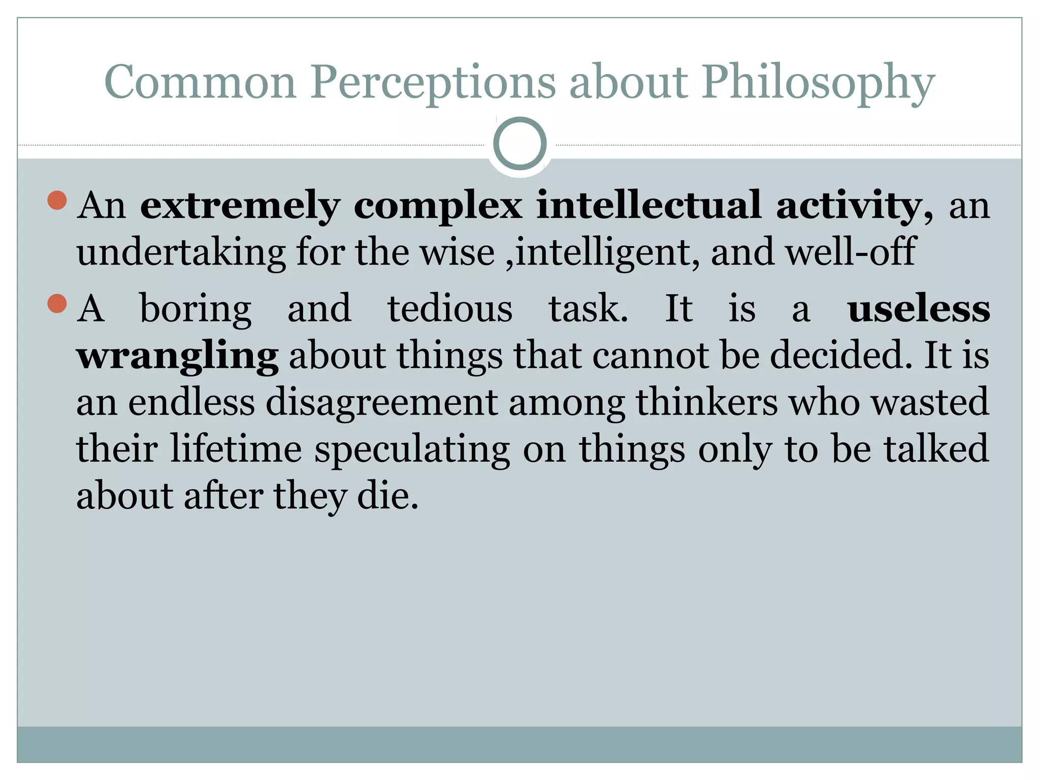 Common Perceptions about Philosophy
An extremely complex intellectual activity, an
undertaking for the wise ,intelligent, and well-off
A boring and tedious task. It is a useless
wrangling about things that cannot be decided. It is
an endless disagreement among thinkers who wasted
their lifetime speculating on things only to be talked
about after they die.
 