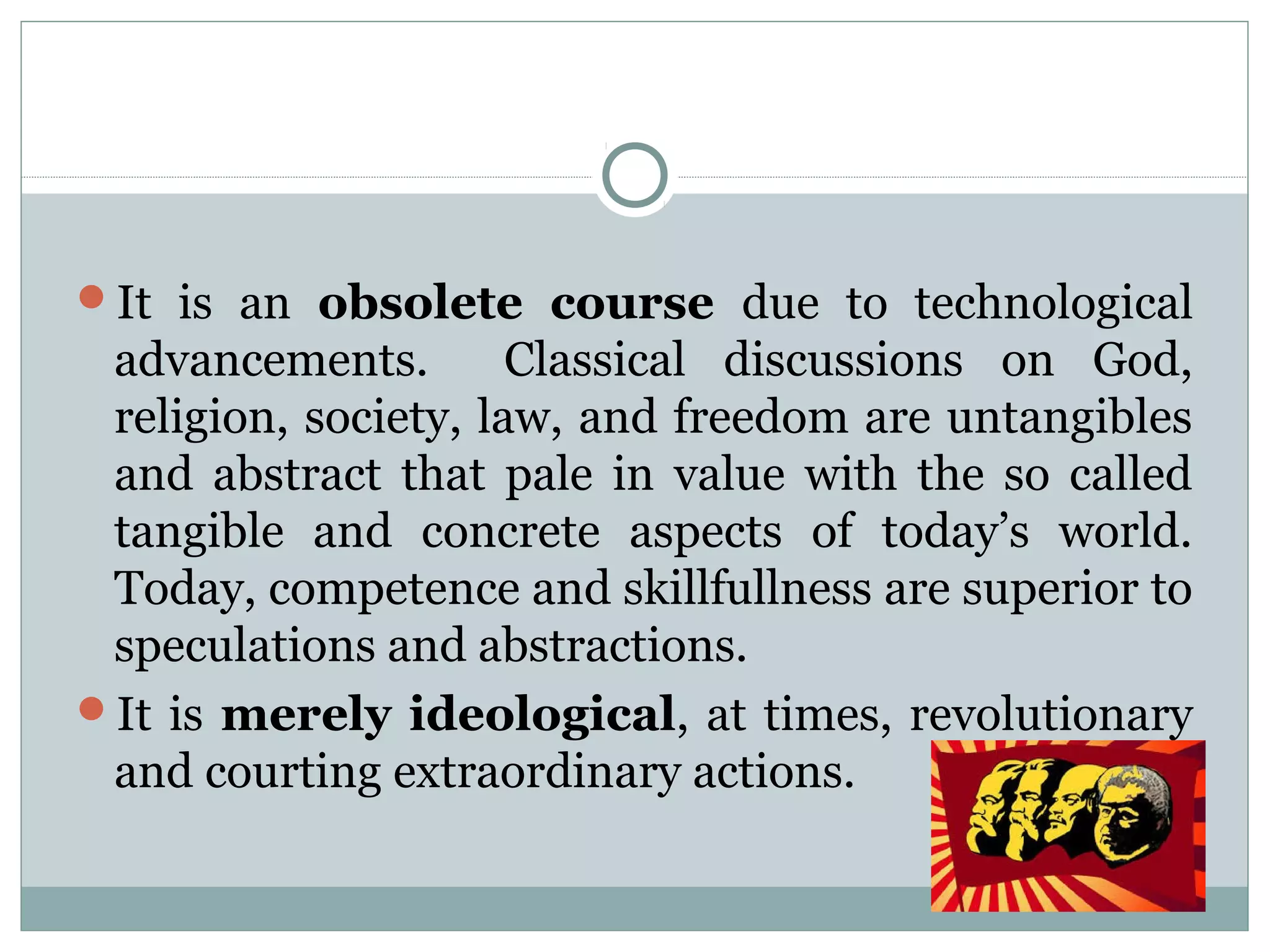 It is an obsolete course due to technological
advancements. Classical discussions on God,
religion, society, law, and freedom are untangibles
and abstract that pale in value with the so called
tangible and concrete aspects of today’s world.
Today, competence and skillfullness are superior to
speculations and abstractions.
It is merely ideological, at times, revolutionary
and courting extraordinary actions.
 