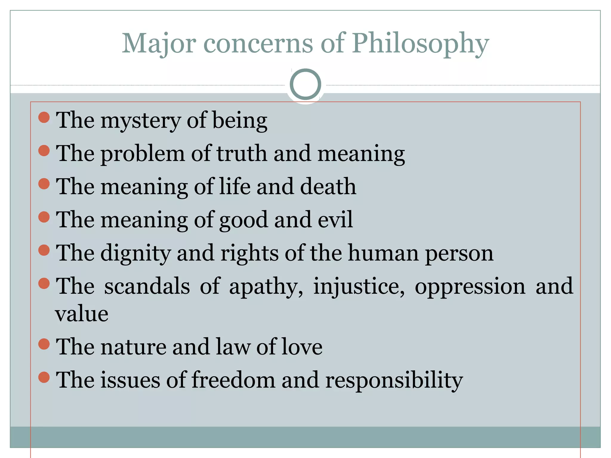 Major concerns of Philosophy
The mystery of being
The problem of truth and meaning
The meaning of life and death
The meaning of good and evil
The dignity and rights of the human person
The scandals of apathy, injustice, oppression and
value
The nature and law of love
The issues of freedom and responsibility
 