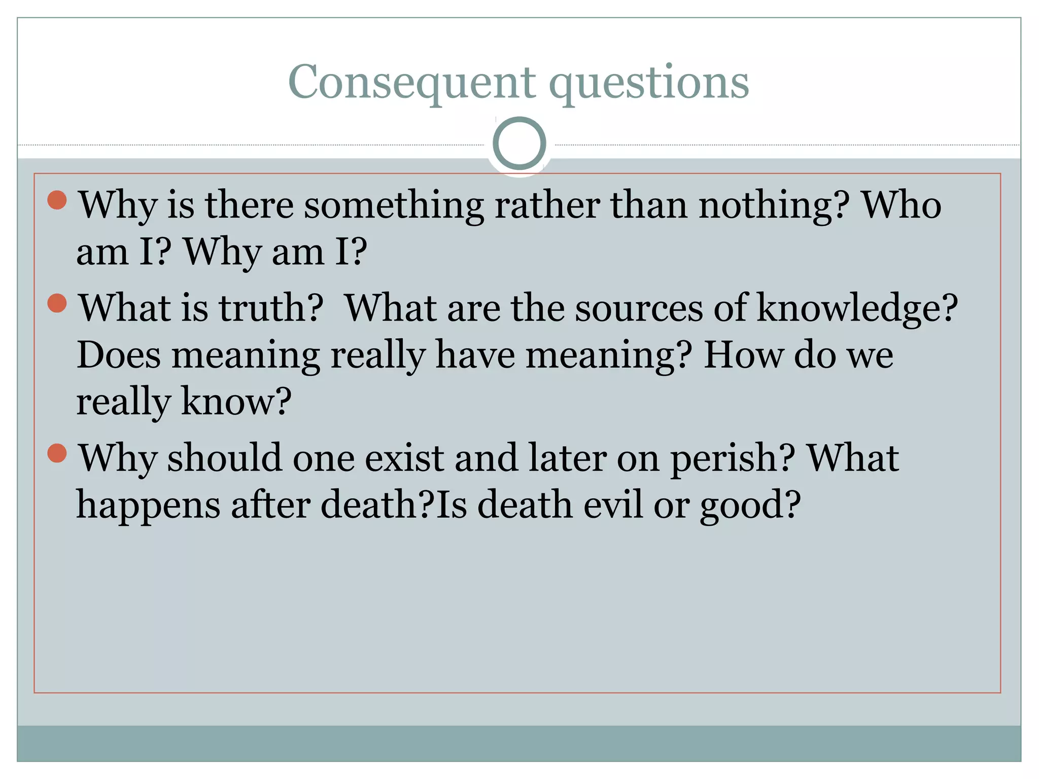 Consequent questions
Why is there something rather than nothing? Who
am I? Why am I?
What is truth? What are the sources of knowledge?
Does meaning really have meaning? How do we
really know?
Why should one exist and later on perish? What
happens after death?Is death evil or good?
 