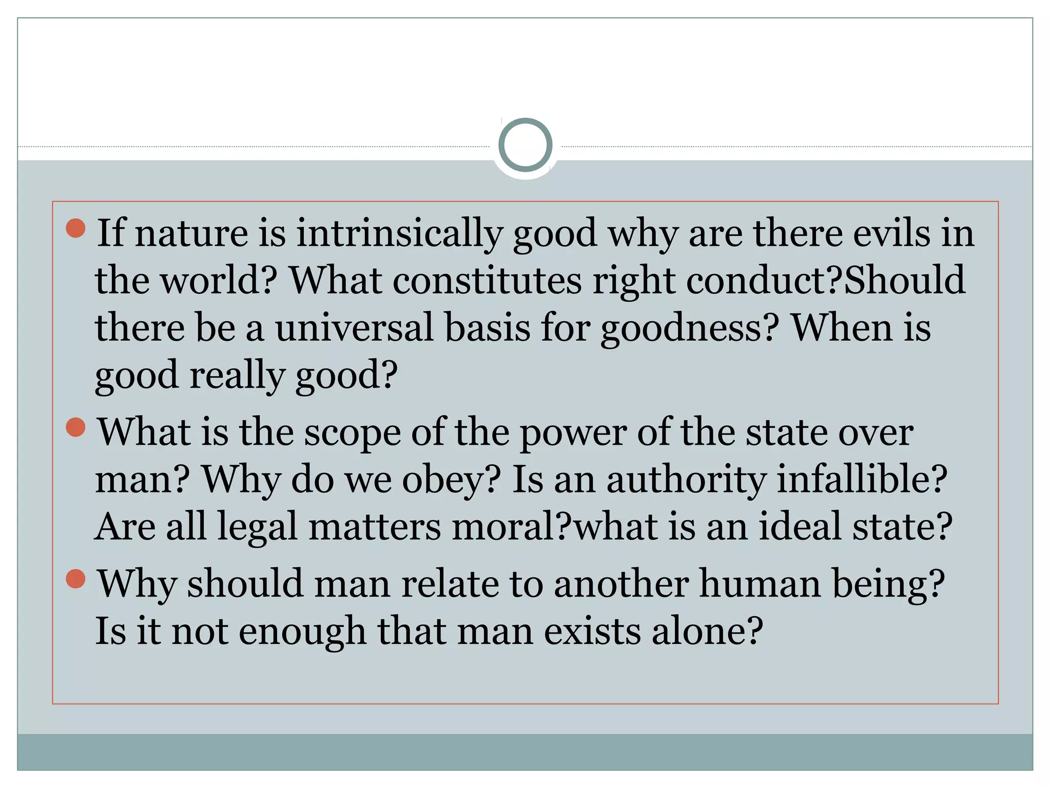 If nature is intrinsically good why are there evils in
the world? What constitutes right conduct?Should
there be a universal basis for goodness? When is
good really good?
What is the scope of the power of the state over
man? Why do we obey? Is an authority infallible?
Are all legal matters moral?what is an ideal state?
Why should man relate to another human being?
Is it not enough that man exists alone?
 