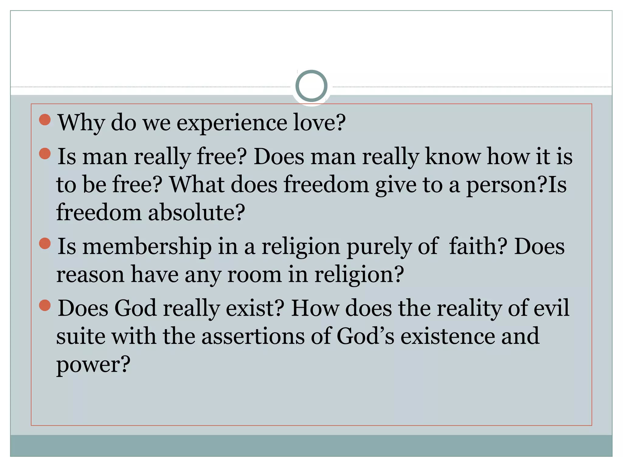 Why do we experience love?
Is man really free? Does man really know how it is
to be free? What does freedom give to a person?Is
freedom absolute?
Is membership in a religion purely of faith? Does
reason have any room in religion?
Does God really exist? How does the reality of evil
suite with the assertions of God’s existence and
power?
 