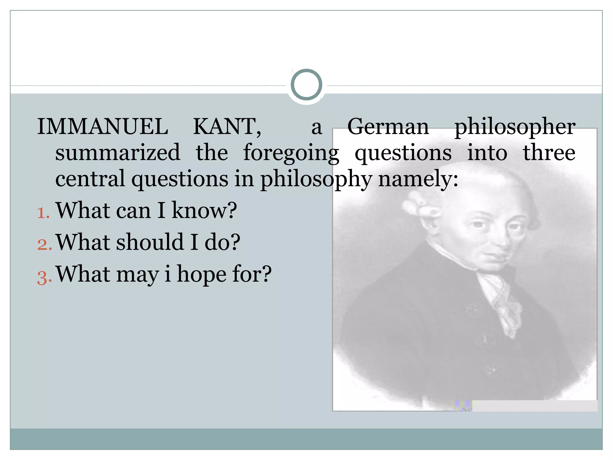 IMMANUEL KANT, a German philosopher
summarized the foregoing questions into three
central questions in philosophy namely:
1. What can I know?
2.What should I do?
3.What may i hope for?
 