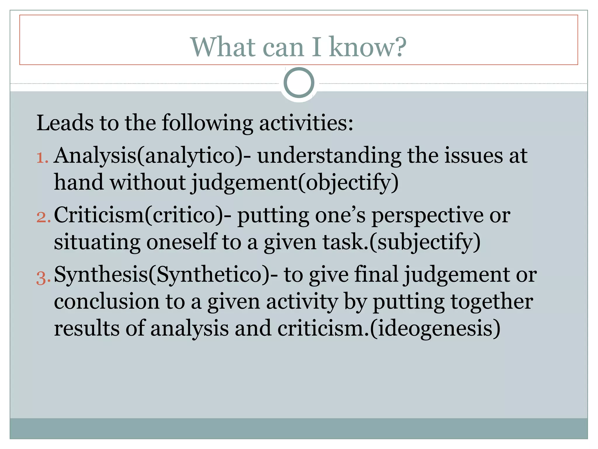What can I know?
Leads to the following activities:
1. Analysis(analytico)- understanding the issues at
hand without judgement(objectify)
2.Criticism(critico)- putting one’s perspective or
situating oneself to a given task.(subjectify)
3.Synthesis(Synthetico)- to give final judgement or
conclusion to a given activity by putting together
results of analysis and criticism.(ideogenesis)
 