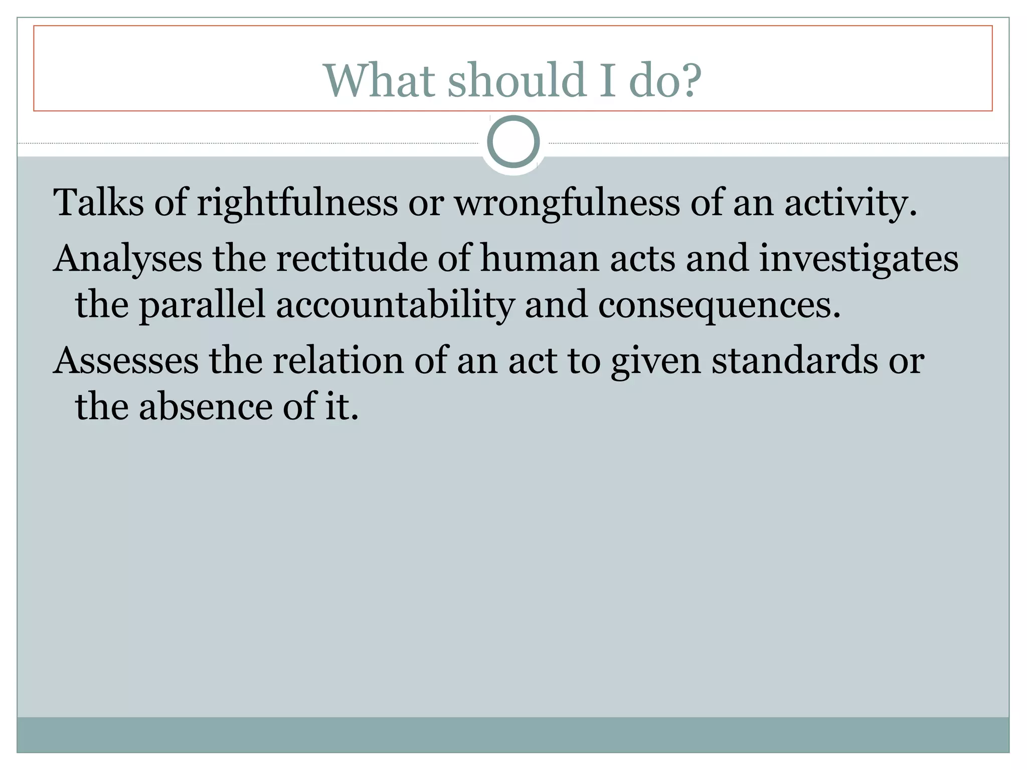What should I do?
Talks of rightfulness or wrongfulness of an activity.
Analyses the rectitude of human acts and investigates
the parallel accountability and consequences.
Assesses the relation of an act to given standards or
the absence of it.
 