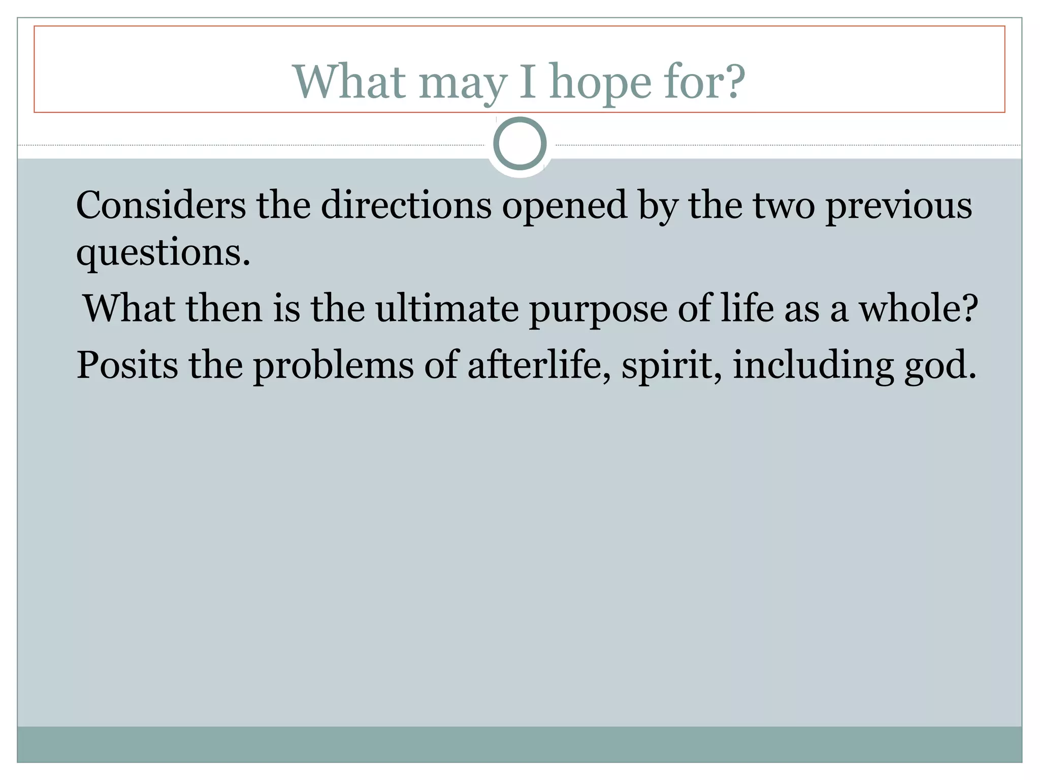 What may I hope for?
Considers the directions opened by the two previous
questions.
What then is the ultimate purpose of life as a whole?
Posits the problems of afterlife, spirit, including god.
 