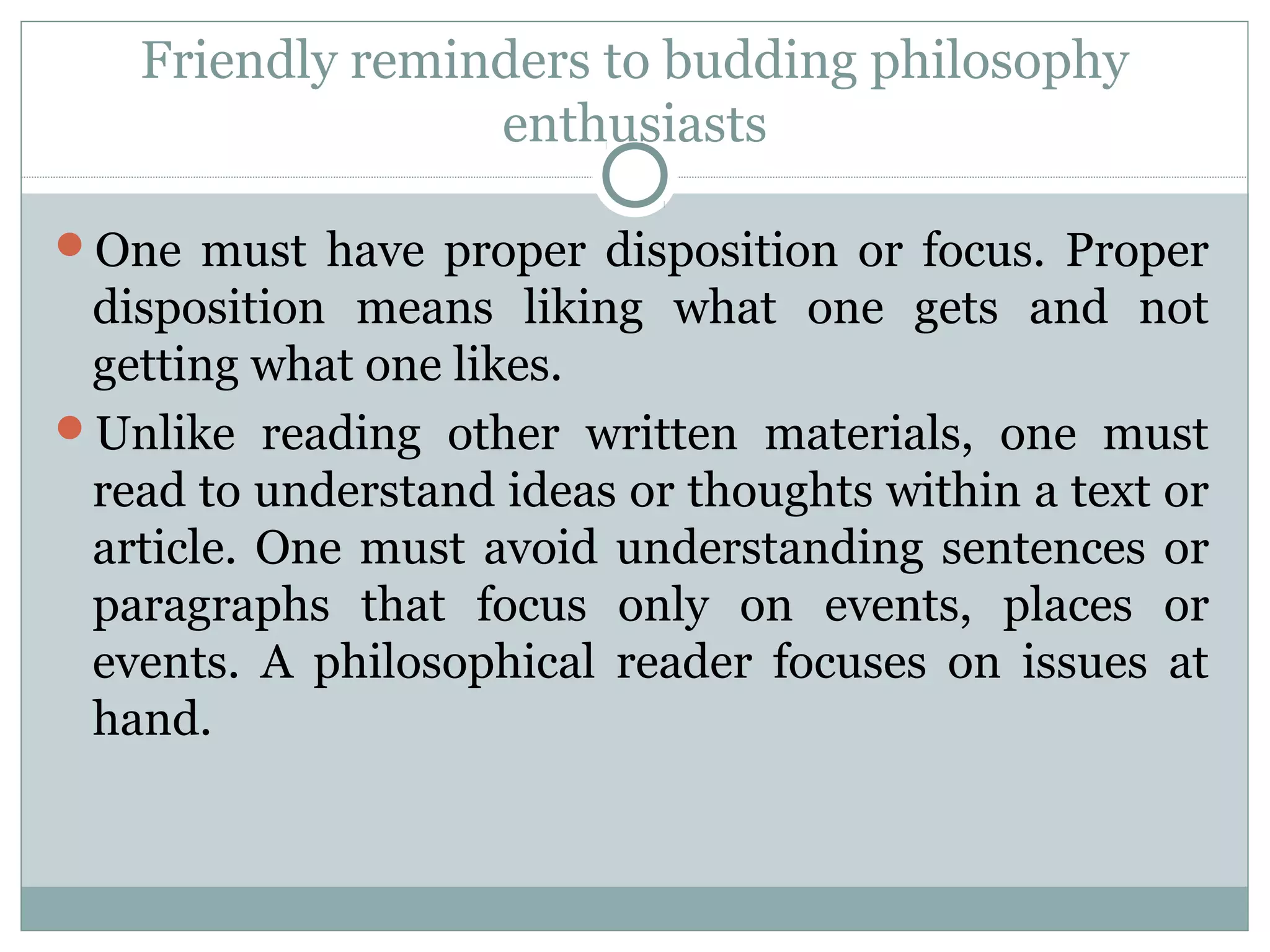 Friendly reminders to budding philosophy
enthusiasts
One must have proper disposition or focus. Proper
disposition means liking what one gets and not
getting what one likes.
Unlike reading other written materials, one must
read to understand ideas or thoughts within a text or
article. One must avoid understanding sentences or
paragraphs that focus only on events, places or
events. A philosophical reader focuses on issues at
hand.
 
