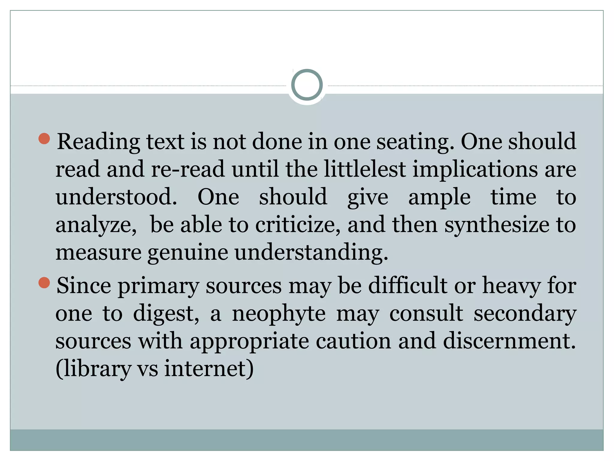 Reading text is not done in one seating. One should
read and re-read until the littlelest implications are
understood. One should give ample time to
analyze, be able to criticize, and then synthesize to
measure genuine understanding.
Since primary sources may be difficult or heavy for
one to digest, a neophyte may consult secondary
sources with appropriate caution and discernment.
(library vs internet)
 