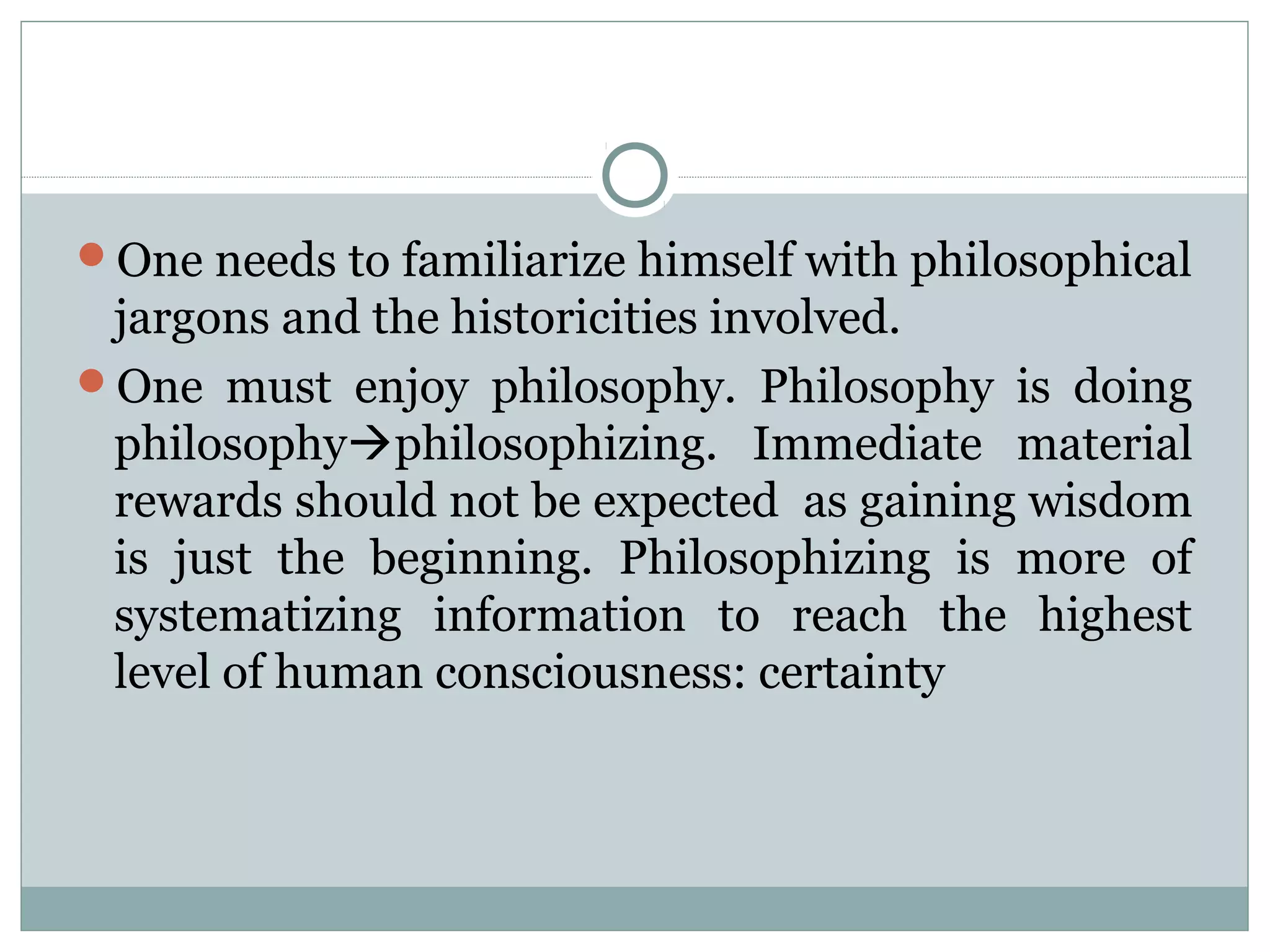 One needs to familiarize himself with philosophical
jargons and the historicities involved.
One must enjoy philosophy. Philosophy is doing
philosophyphilosophizing. Immediate material
rewards should not be expected as gaining wisdom
is just the beginning. Philosophizing is more of
systematizing information to reach the highest
level of human consciousness: certainty
 