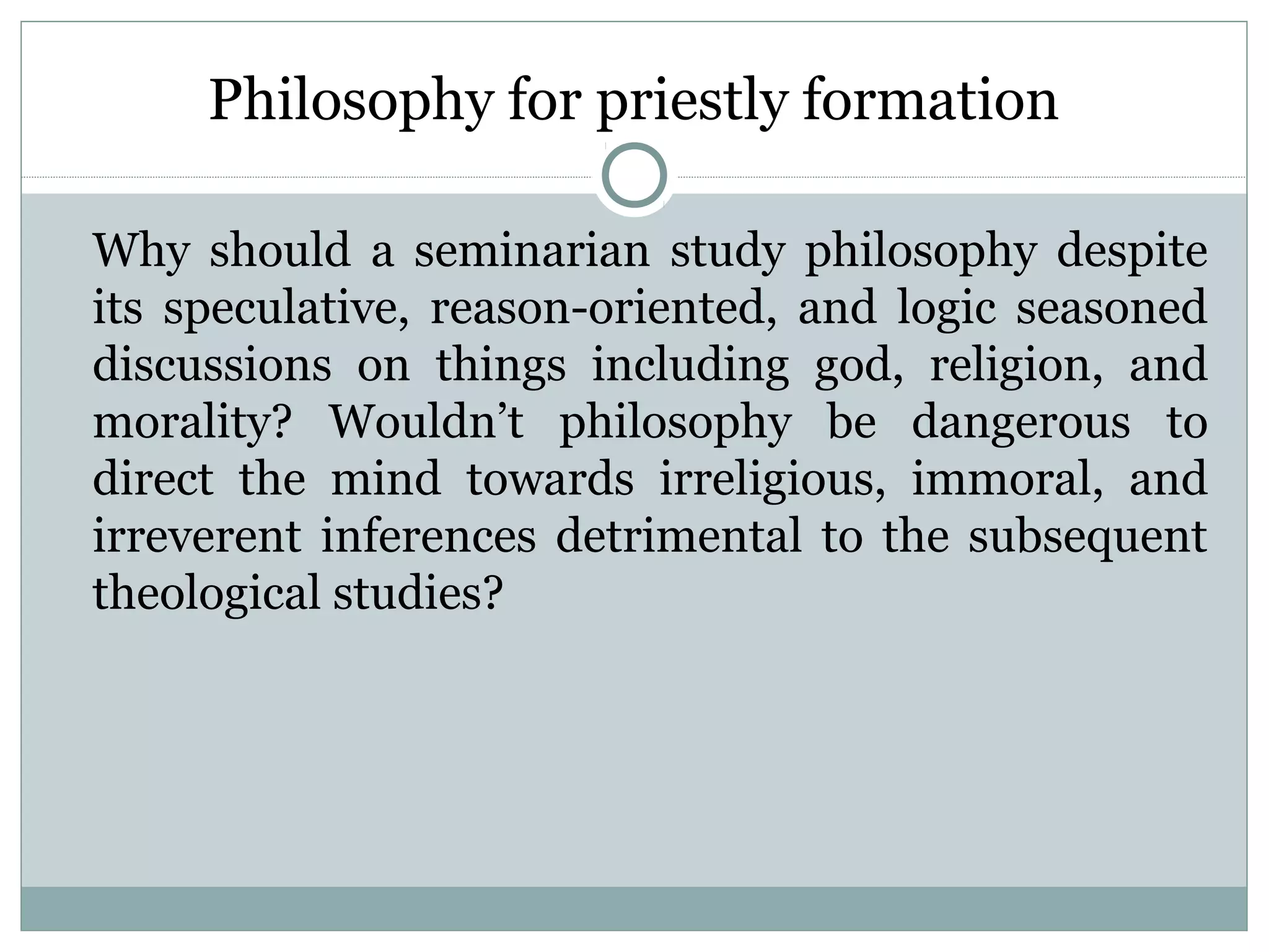 Philosophy for priestly formation
Why should a seminarian study philosophy despite
its speculative, reason-oriented, and logic seasoned
discussions on things including god, religion, and
morality? Wouldn’t philosophy be dangerous to
direct the mind towards irreligious, immoral, and
irreverent inferences detrimental to the subsequent
theological studies?
 