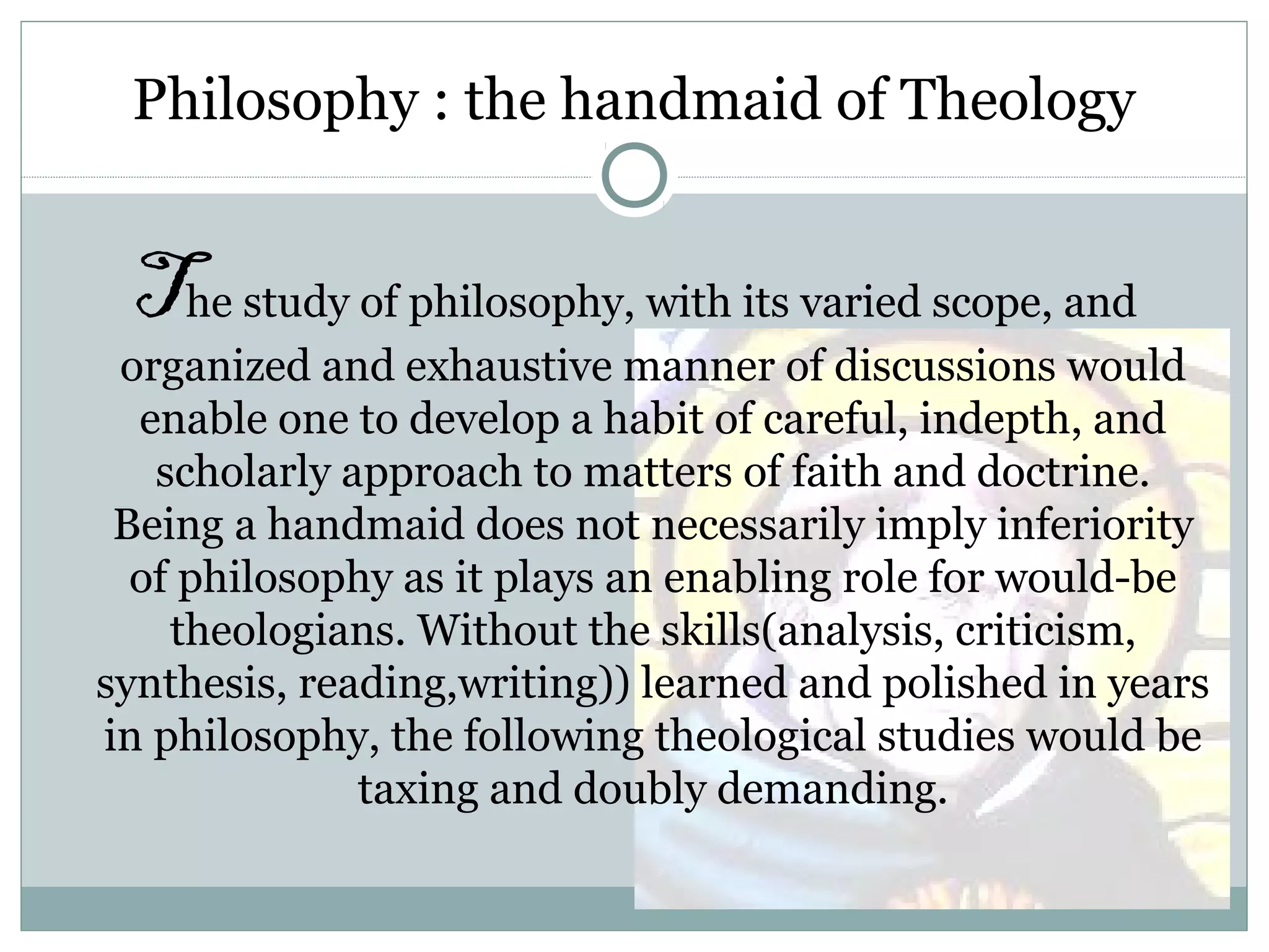 Philosophy : the handmaid of Theology
The study of philosophy, with its varied scope, and
organized and exhaustive manner of discussions would
enable one to develop a habit of careful, indepth, and
scholarly approach to matters of faith and doctrine.
Being a handmaid does not necessarily imply inferiority
of philosophy as it plays an enabling role for would-be
theologians. Without the skills(analysis, criticism,
synthesis, reading,writing)) learned and polished in years
in philosophy, the following theological studies would be
taxing and doubly demanding.
 