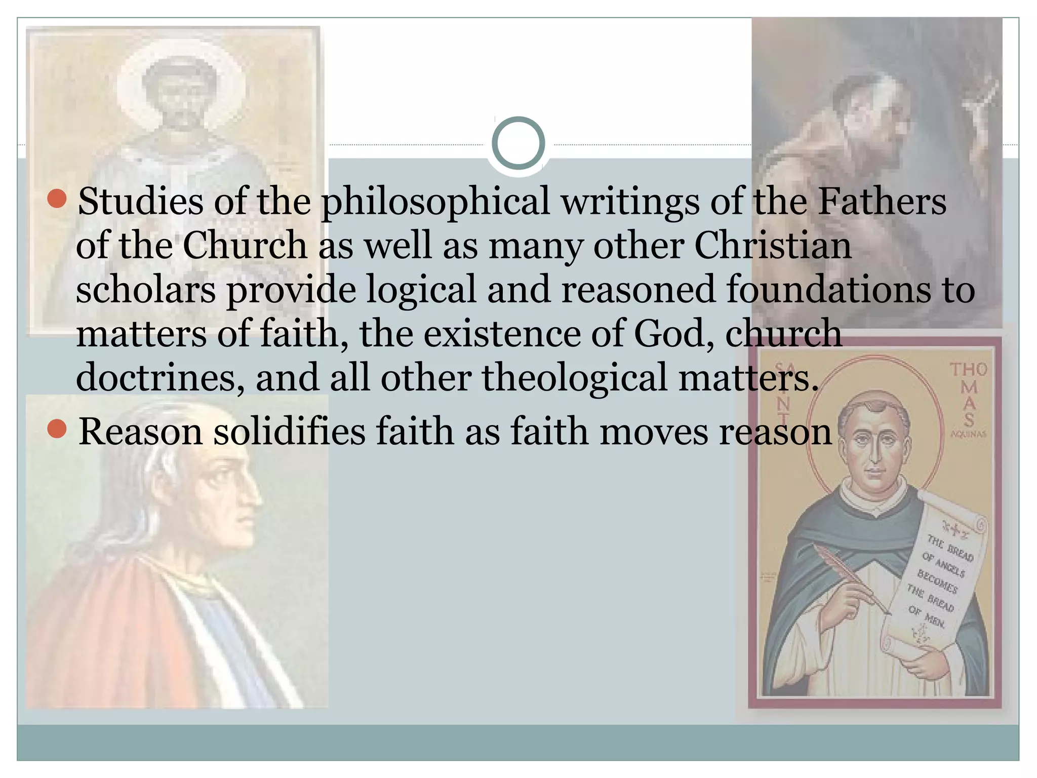 Studies of the philosophical writings of the Fathers
of the Church as well as many other Christian
scholars provide logical and reasoned foundations to
matters of faith, the existence of God, church
doctrines, and all other theological matters.
Reason solidifies faith as faith moves reason
 