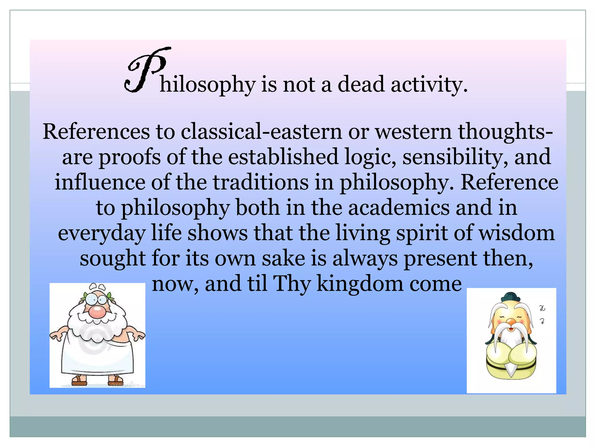 Philosophy is not a dead activity.
References to classical-eastern or western thoughts-
are proofs of the established logic, sensibility, and
influence of the traditions in philosophy. Reference
to philosophy both in the academics and in
everyday life shows that the living spirit of wisdom
sought for its own sake is always present then,
now, and til Thy kingdom come
 