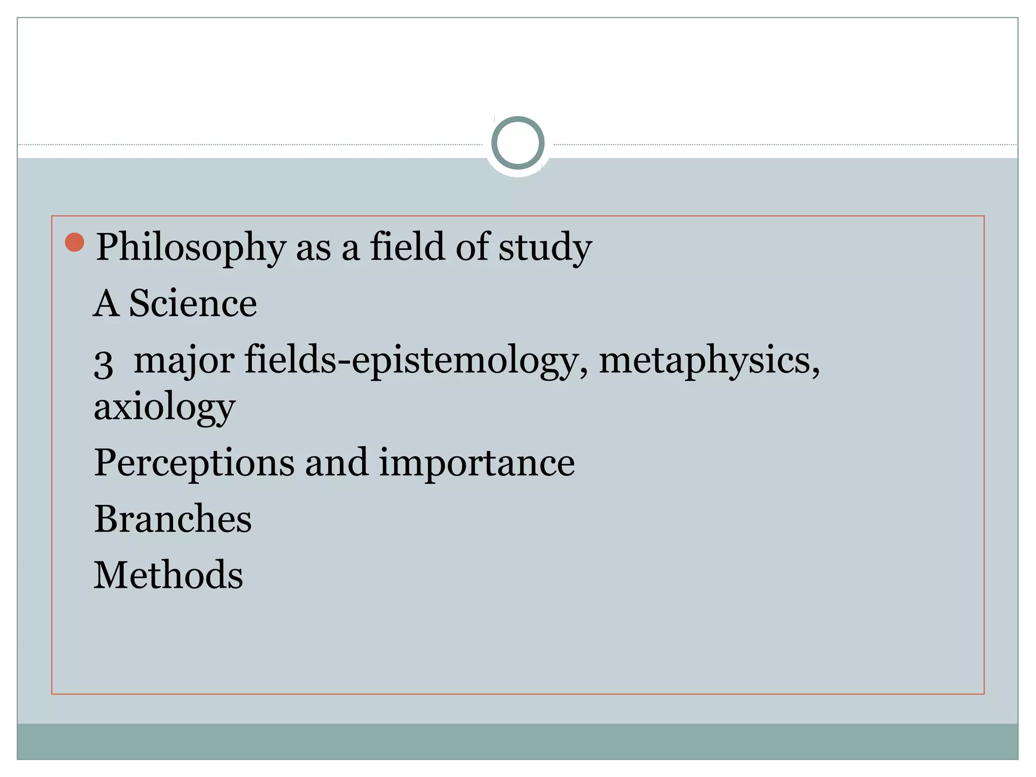 Philosophy as a field of study
A Science
3 major fields-epistemology, metaphysics,
axiology
Perceptions and importance
Branches
Methods
 