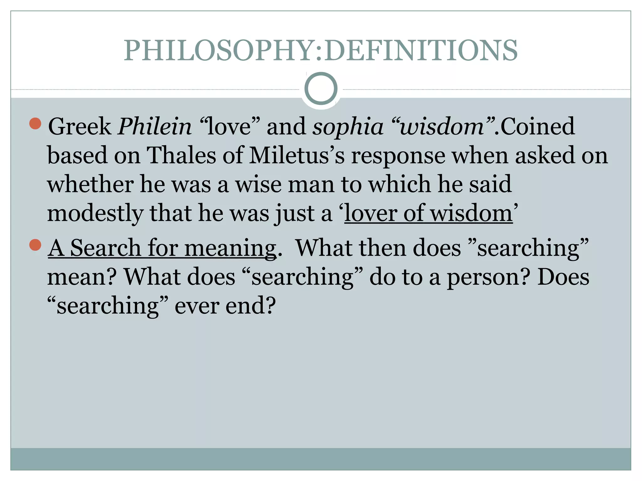 PHILOSOPHY:DEFINITIONS
Greek Philein “love” and sophia “wisdom”.Coined
based on Thales of Miletus’s response when asked on
whether he was a wise man to which he said
modestly that he was just a ‘lover of wisdom’
A Search for meaning. What then does ”searching”
mean? What does “searching” do to a person? Does
“searching” ever end?
 