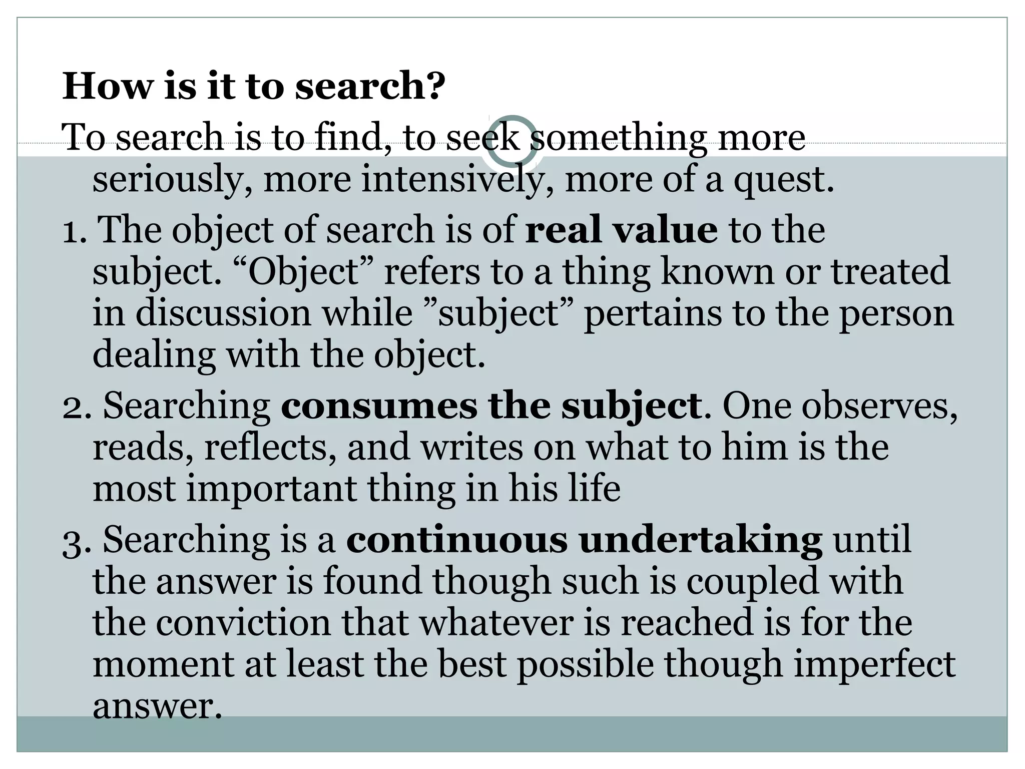 How is it to search?
To search is to find, to seek something more
seriously, more intensively, more of a quest.
1. The object of search is of real value to the
subject. “Object” refers to a thing known or treated
in discussion while ”subject” pertains to the person
dealing with the object.
2. Searching consumes the subject. One observes,
reads, reflects, and writes on what to him is the
most important thing in his life
3. Searching is a continuous undertaking until
the answer is found though such is coupled with
the conviction that whatever is reached is for the
moment at least the best possible though imperfect
answer.
 