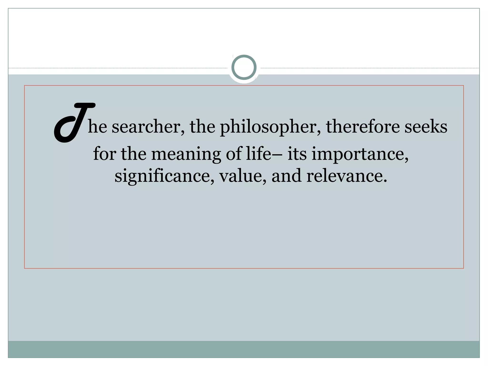 The searcher, the philosopher, therefore seeks
for the meaning of life– its importance,
significance, value, and relevance.
 