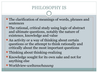 PHILOSOPHY IS
The clarification of meanings of words, phrases and
sentences
The rational, critical study using logic of abstract
and ultimate questions, notably the nature of
existence, knowledge and value
An activity or a way of thinking about certain
questions or the attempt to think rationally and
critically about the most important questions
Thinking about thinking-realizing
Knowledge sought for its own sake and not for
anything else
Worldview-weltanschauung
 