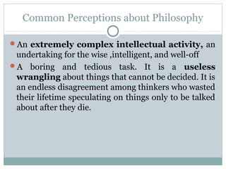 Common Perceptions about Philosophy
An extremely complex intellectual activity, an
undertaking for the wise ,intelligent, and well-off
A boring and tedious task. It is a useless
wrangling about things that cannot be decided. It is
an endless disagreement among thinkers who wasted
their lifetime speculating on things only to be talked
about after they die.
 