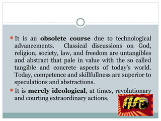 It is an obsolete course due to technological
advancements. Classical discussions on God,
religion, society, law, and freedom are untangibles
and abstract that pale in value with the so called
tangible and concrete aspects of today’s world.
Today, competence and skillfullness are superior to
speculations and abstractions.
It is merely ideological, at times, revolutionary
and courting extraordinary actions.
 
