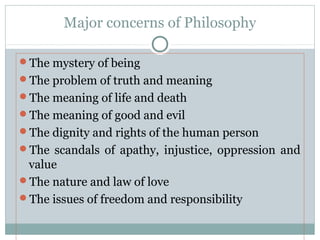 Major concerns of Philosophy
The mystery of being
The problem of truth and meaning
The meaning of life and death
The meaning of good and evil
The dignity and rights of the human person
The scandals of apathy, injustice, oppression and
value
The nature and law of love
The issues of freedom and responsibility
 