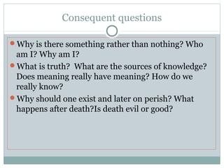 Consequent questions
Why is there something rather than nothing? Who
am I? Why am I?
What is truth? What are the sources of knowledge?
Does meaning really have meaning? How do we
really know?
Why should one exist and later on perish? What
happens after death?Is death evil or good?
 