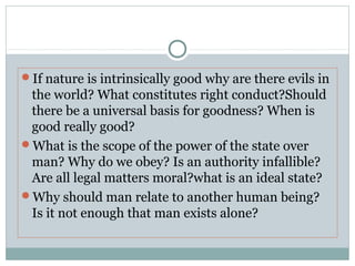 If nature is intrinsically good why are there evils in
the world? What constitutes right conduct?Should
there be a universal basis for goodness? When is
good really good?
What is the scope of the power of the state over
man? Why do we obey? Is an authority infallible?
Are all legal matters moral?what is an ideal state?
Why should man relate to another human being?
Is it not enough that man exists alone?
 