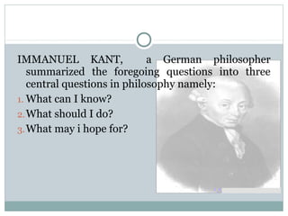 IMMANUEL KANT, a German philosopher
summarized the foregoing questions into three
central questions in philosophy namely:
1. What can I know?
2.What should I do?
3.What may i hope for?
 